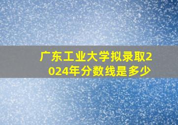 广东工业大学拟录取2024年分数线是多少