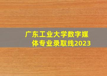 广东工业大学数字媒体专业录取线2023