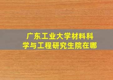 广东工业大学材料科学与工程研究生院在哪