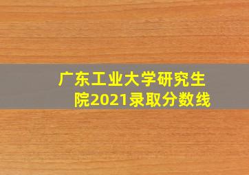 广东工业大学研究生院2021录取分数线