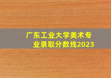 广东工业大学美术专业录取分数线2023