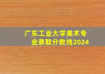 广东工业大学美术专业录取分数线2024