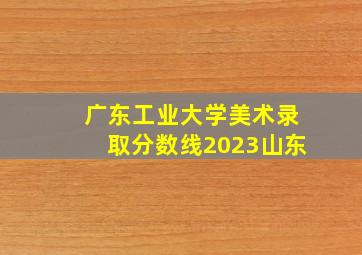 广东工业大学美术录取分数线2023山东