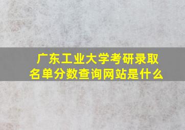 广东工业大学考研录取名单分数查询网站是什么