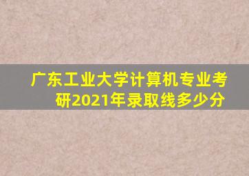 广东工业大学计算机专业考研2021年录取线多少分