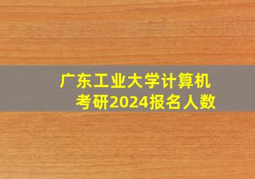 广东工业大学计算机考研2024报名人数