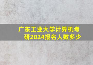 广东工业大学计算机考研2024报名人数多少