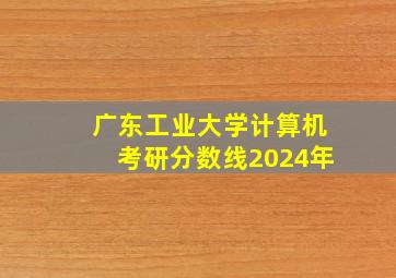 广东工业大学计算机考研分数线2024年