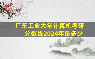 广东工业大学计算机考研分数线2024年是多少