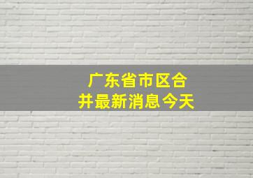 广东省市区合并最新消息今天