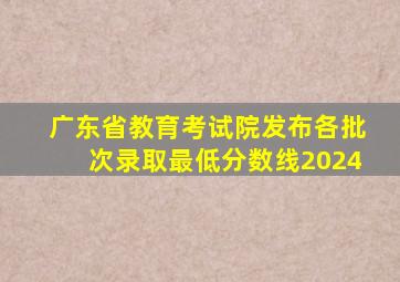 广东省教育考试院发布各批次录取最低分数线2024