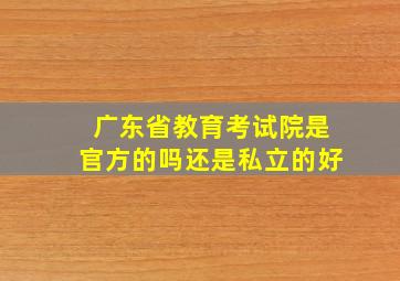 广东省教育考试院是官方的吗还是私立的好