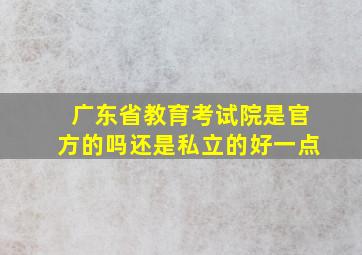 广东省教育考试院是官方的吗还是私立的好一点