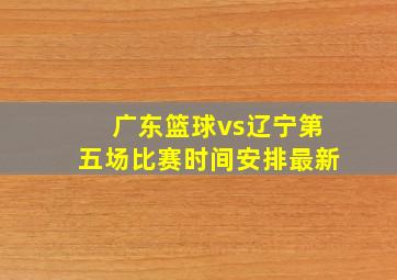 广东篮球vs辽宁第五场比赛时间安排最新