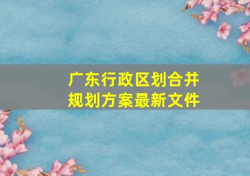 广东行政区划合并规划方案最新文件