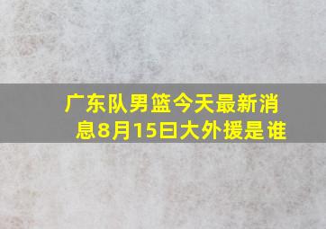 广东队男篮今天最新消息8月15曰大外援是谁