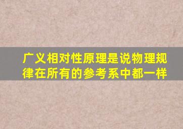 广义相对性原理是说物理规律在所有的参考系中都一样