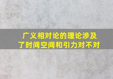 广义相对论的理论涉及了时间空间和引力对不对