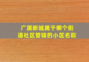 广厦新城属于哪个街道社区管辖的小区名称