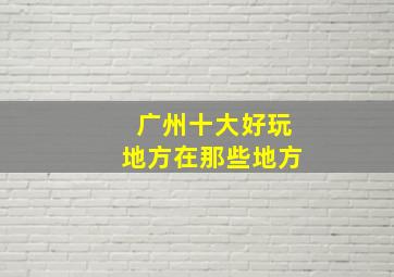 广州十大好玩地方在那些地方