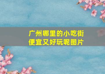 广州哪里的小吃街便宜又好玩呢图片