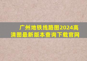 广州地铁线路图2024高清图最新版本查询下载官网