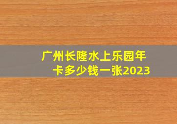 广州长隆水上乐园年卡多少钱一张2023