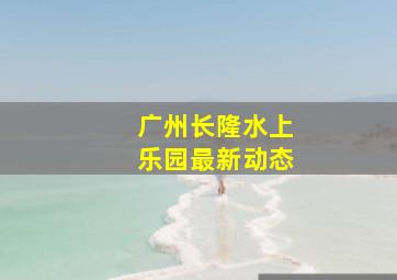 广州长隆水上乐园最新动态