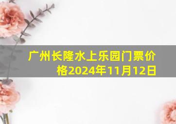 广州长隆水上乐园门票价格2024年11月12日