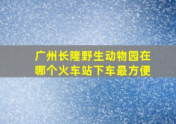 广州长隆野生动物园在哪个火车站下车最方便