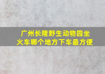 广州长隆野生动物园坐火车哪个地方下车最方便