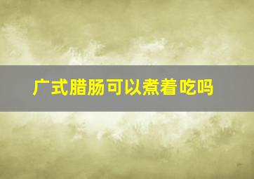 广式腊肠可以煮着吃吗