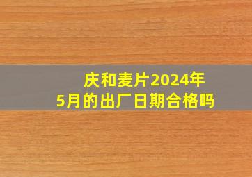 庆和麦片2024年5月的出厂日期合格吗