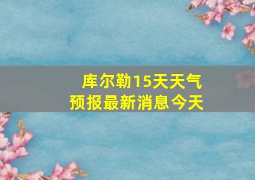 库尔勒15天天气预报最新消息今天