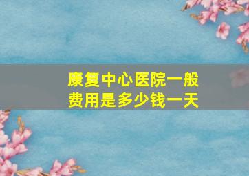 康复中心医院一般费用是多少钱一天