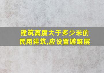 建筑高度大于多少米的民用建筑,应设置避难层