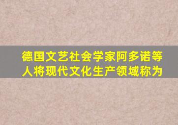 德国文艺社会学家阿多诺等人将现代文化生产领域称为