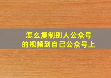 怎么复制别人公众号的视频到自己公众号上