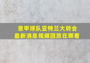 意甲球队亚特兰大转会最新消息视频回放在哪看