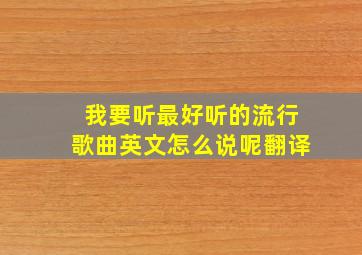 我要听最好听的流行歌曲英文怎么说呢翻译