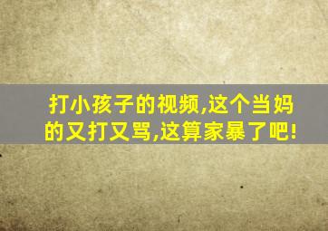 打小孩子的视频,这个当妈的又打又骂,这算家暴了吧!