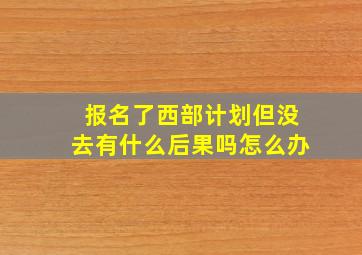 报名了西部计划但没去有什么后果吗怎么办