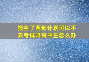 报名了西部计划可以不去考试吗高中生怎么办