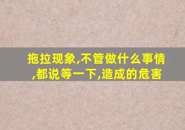 拖拉现象,不管做什么事情,都说等一下,造成的危害