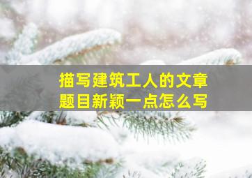 描写建筑工人的文章题目新颖一点怎么写