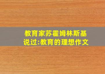 教育家苏霍姆林斯基说过:教育的理想作文