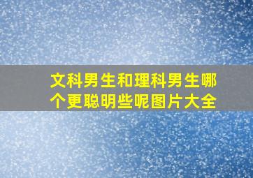 文科男生和理科男生哪个更聪明些呢图片大全