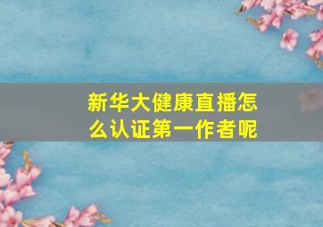 新华大健康直播怎么认证第一作者呢