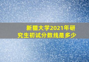 新疆大学2021年研究生初试分数线是多少