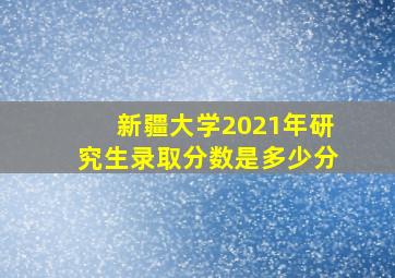 新疆大学2021年研究生录取分数是多少分